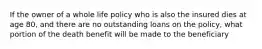 If the owner of a whole life policy who is also the insured dies at age 80, and there are no outstanding loans on the policy, what portion of the death benefit will be made to the beneficiary