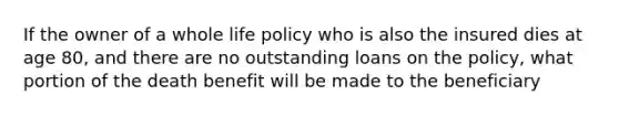 If the owner of a whole life policy who is also the insured dies at age 80, and there are no outstanding loans on the policy, what portion of the death benefit will be made to the beneficiary