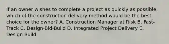 If an owner wishes to complete a project as quickly as possible, which of the construction delivery method would be the best choice for the owner? A. Construction Manager at Risk B. Fast-Track C. Design-Bid-Build D. Integrated Project Delivery E. Design-Build