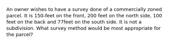 An owner wishes to have a survey done of a commercially zoned parcel. It is 150-feet on the front, 200 feet on the north side, 100 feet on the back and 77feet on the south side. It is not a subdivision. What survey method would be most appropriate for the parcel?