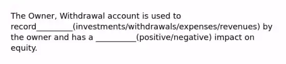 The Owner, Withdrawal account is used to record_________(investments/withdrawals/expenses/revenues) by the owner and has a __________(positive/negative) impact on equity.