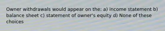 Owner withdrawals would appear on the: a) income statement b) balance sheet c) statement of owner's equity d) None of these choices