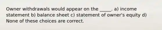 Owner withdrawals would appear on the _____. a) income statement b) balance sheet c) statement of owner's equity d) None of these choices are correct.