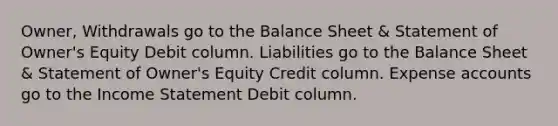 Owner, Withdrawals go to the Balance Sheet & Statement of Owner's Equity Debit column. Liabilities go to the Balance Sheet & Statement of Owner's Equity Credit column. Expense accounts go to the Income Statement Debit column.