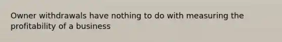 Owner withdrawals have nothing to do with measuring the profitability of a business