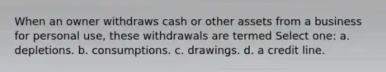 When an owner withdraws cash or other assets from a business for personal use, these withdrawals are termed Select one: a. depletions. b. consumptions. c. drawings. d. a credit line.