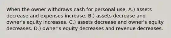 When the owner withdraws cash for personal use, A.) assets decrease and expenses increase. B.) assets decrease and owner's equity increases. C.) assets decrease and owner's equity decreases. D.) owner's equity decreases and revenue decreases.