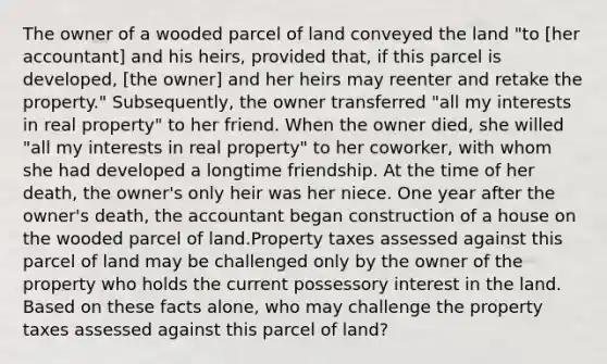 The owner of a wooded parcel of land conveyed the land "to [her accountant] and his heirs, provided that, if this parcel is developed, [the owner] and her heirs may reenter and retake the property." Subsequently, the owner transferred "all my interests in real property" to her friend. When the owner died, she willed "all my interests in real property" to her coworker, with whom she had developed a longtime friendship. At the time of her death, the owner's only heir was her niece. One year after the owner's death, the accountant began construction of a house on the wooded parcel of land.Property taxes assessed against this parcel of land may be challenged only by the owner of the property who holds the current possessory interest in the land. Based on these facts alone, who may challenge the property taxes assessed against this parcel of land?