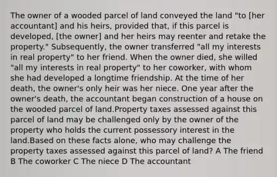 The owner of a wooded parcel of land conveyed the land "to [her accountant] and his heirs, provided that, if this parcel is developed, [the owner] and her heirs may reenter and retake the property." Subsequently, the owner transferred "all my interests in real property" to her friend. When the owner died, she willed "all my interests in real property" to her coworker, with whom she had developed a longtime friendship. At the time of her death, the owner's only heir was her niece. One year after the owner's death, the accountant began construction of a house on the wooded parcel of land.Property taxes assessed against this parcel of land may be challenged only by the owner of the property who holds the current possessory interest in the land.Based on these facts alone, who may challenge the property taxes assessed against this parcel of land? A The friend B The coworker C The niece D The accountant