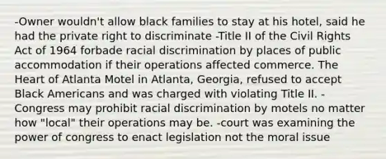 -Owner wouldn't allow black families to stay at his hotel, said he had the private right to discriminate -Title II of the Civil Rights Act of 1964 forbade racial discrimination by places of public accommodation if their operations affected commerce. The Heart of Atlanta Motel in Atlanta, Georgia, refused to accept Black Americans and was charged with violating Title II. -Congress may prohibit racial discrimination by motels no matter how "local" their operations may be. -court was examining the power of congress to enact legislation not the moral issue