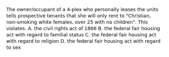 The owner/occupant of a 4-plex who personally leases the units tells prospective tenants that she will only rent to "Christian, non-smoking white females, over 25 with no children". This violates. A. the civil rights act of 1866 B. the federal fair housing act with regard to familial status C. the federal fair housing act with regard to religion D. the federal fair housing act with regard to sex