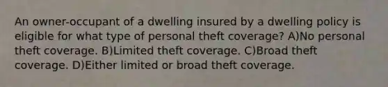 An owner-occupant of a dwelling insured by a dwelling policy is eligible for what type of personal theft coverage? A)No personal theft coverage. B)Limited theft coverage. C)Broad theft coverage. D)Either limited or broad theft coverage.