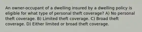 An owner-occupant of a dwelling insured by a dwelling policy is eligible for what type of personal theft coverage? A) No personal theft coverage. B) Limited theft coverage. C) Broad theft coverage. D) Either limited or broad theft coverage.