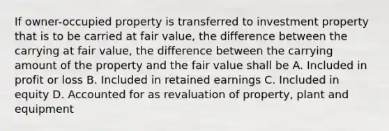 If owner-occupied property is transferred to investment property that is to be carried at fair value, the difference between the carrying at fair value, the difference between the carrying amount of the property and the fair value shall be A. Included in profit or loss B. Included in retained earnings C. Included in equity D. Accounted for as revaluation of property, plant and equipment