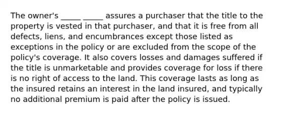 The owner's _____ _____ assures a purchaser that the title to the property is vested in that purchaser, and that it is free from all defects, liens, and encumbrances except those listed as exceptions in the policy or are excluded from the scope of the policy's coverage. It also covers losses and damages suffered if the title is unmarketable and provides coverage for loss if there is no right of access to the land. This coverage lasts as long as the insured retains an interest in the land insured, and typically no additional premium is paid after the policy is issued.