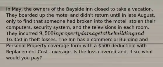 In May, the owners of the Bayside Inn closed to take a vacation. They boarded up the motel and didn't return until in late August, only to find that someone had broken into the motel, stolen their computers, security system, and the televisions in each room. They incurred 9,500 in property damage to the building and16.350 in theft losses. The Inn has a commercial Building and Personal Property coverage form with a 500 deductible with Replacement Cost coverage. Is the loss covered and, if so. what would you pay?