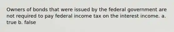 Owners of bonds that were issued by the federal government are not required to pay federal income tax on the interest income. a. true b. false