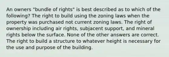 An owners "bundle of rights" is best described as to which of the following? The right to build using the zoning laws when the property was purchased not current zoning laws. The right of ownership including air rights, subjacent support, and mineral rights below the surface. None of the other answers are correct. The right to build a structure to whatever height is necessary for the use and purpose of the building.