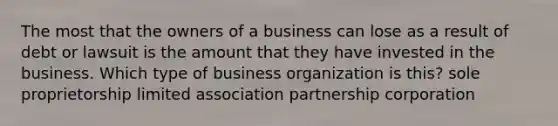 The most that the owners of a business can lose as a result of debt or lawsuit is the amount that they have invested in the business. Which type of business organization is this? sole proprietorship limited association partnership corporation