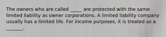 The owners who are called _____ are protected with the same limited liability as owner corporations. A limited liability company usually has a limited life. For income purposes, it is treated as a _______.