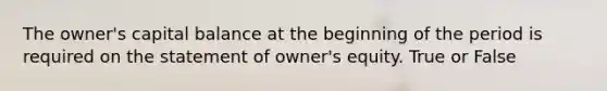 The owner's capital balance at the beginning of the period is required on the statement of owner's equity. True or False