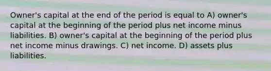 Owner's capital at the end of the period is equal to A) owner's capital at the beginning of the period plus net income minus liabilities. B) owner's capital at the beginning of the period plus net income minus drawings. C) net income. D) assets plus liabilities.