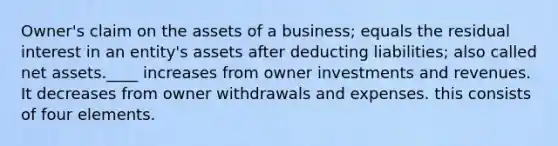 Owner's claim on the assets of a business; equals the residual interest in an entity's assets after deducting liabilities; also called net assets.____ increases from owner investments and revenues. It decreases from owner withdrawals and expenses. this consists of four elements.