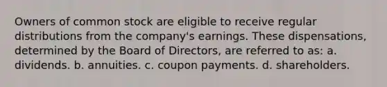 Owners of common stock are eligible to receive regular distributions from the company's earnings. These dispensations, determined by the Board of Directors, are referred to as: a. dividends. b. annuities. c. coupon payments. d. shareholders.