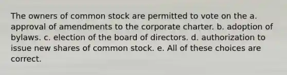 The owners of common stock are permitted to vote on the a. approval of amendments to the corporate charter. b. adoption of bylaws. c. election of the board of directors. d. authorization to issue new shares of common stock. e. All of these choices are correct.