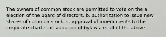 The owners of common stock are permitted to vote on the a. election of the board of directors. b. authorization to issue new shares of common stock. c. approval of amendments to the corporate charter. d. adoption of bylaws. e. all of the above