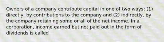 Owners of a company contribute capital in one of two ways: (1) directly, by contributions to the company and (2) indirectly, by the company retaining some or all of the net income. In a corporation, income earned but not paid out in the form of dividends is called