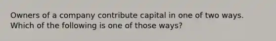 Owners of a company contribute capital in one of two ways. Which of the following is one of those ways?