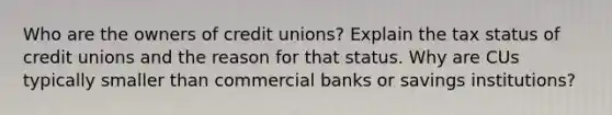 Who are the owners of credit unions? Explain the tax status of credit unions and the reason for that status. Why are CUs typically smaller than commercial banks or savings institutions?