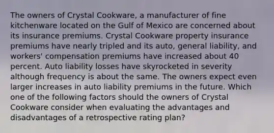 The owners of Crystal Cookware, a manufacturer of fine kitchenware located on the Gulf of Mexico are concerned about its insurance premiums. Crystal Cookware property insurance premiums have nearly tripled and its auto, general liability, and workers' compensation premiums have increased about 40 percent. Auto liability losses have skyrocketed in severity although frequency is about the same. The owners expect even larger increases in auto liability premiums in the future. Which one of the following factors should the owners of Crystal Cookware consider when evaluating the advantages and disadvantages of a retrospective rating plan?