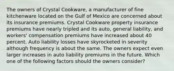 The owners of Crystal Cookware, a manufacturer of fine kitchenware located on the Gulf of Mexico are concerned about its insurance premiums. Crystal Cookware property insurance premiums have nearly tripled and its auto, general liability, and workers' compensation premiums have increased about 40 percent. Auto liability losses have skyrocketed in severity although frequency is about the same. The owners expect even larger increases in auto liability premiums in the future. Which one of the following factors should the owners consider?