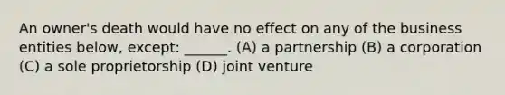 An owner's death would have no effect on any of the business entities below, except: ______. (A) ​a partnership (B) a corporation (C) a sole proprietorship (D) joint venture