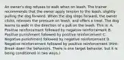 An owner's dog refuses to walk when on leash. The trainer recommends that the owner apply tension to the leash, slightly pulling the dog forward. When the dog steps forward, the owner clicks, releases the pressure on leash, and offers a treat. The dog learns to walk in the direction of a pull on the leash. This is: A. Positive reinforcement followed by negative reinforcement B. Positive punishment followed by positive reinforcement C. Negative punishment followed by negative reinforcement D. Negative reinforcement followed by positive reinforcement (Hint: Break down the behaviors. There is one target behavior, but it is being conditioned in two ways.)