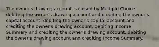 The owner's drawing account is closed by Multiple Choice debiting the owner's drawing account and crediting the owner's capital account. debiting the owner's capital account and crediting the owner's drawing account. debiting Income Summary and crediting the owner's drawing account. debiting the owner's drawing account and crediting Income Summary.