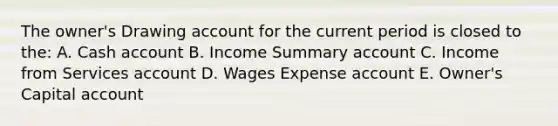 The owner's Drawing account for the current period is closed to the: A. Cash account B. Income Summary account C. Income from Services account D. Wages Expense account E. Owner's Capital account