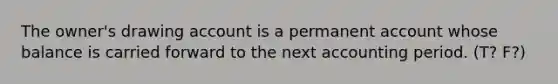 The owner's drawing account is a permanent account whose balance is carried forward to the next accounting period. (T? F?)