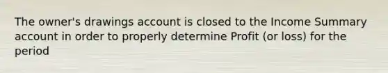 The owner's drawings account is closed to the Income Summary account in order to properly determine Profit (or loss) for the period