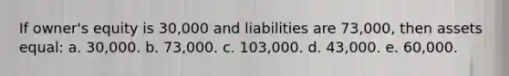 If owner's equity is 30,000 and liabilities are 73,000, then assets equal: a. 30,000. b. 73,000. c. 103,000. d. 43,000. e. 60,000.