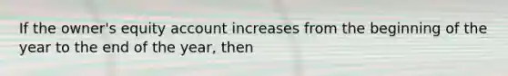 If the owner's equity account increases from the beginning of the year to the end of the year, then