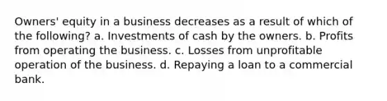 Owners' equity in a business decreases as a result of which of the following? a. Investments of cash by the owners. b. Profits from operating the business. c. Losses from unprofitable operation of the business. d. Repaying a loan to a commercial bank.