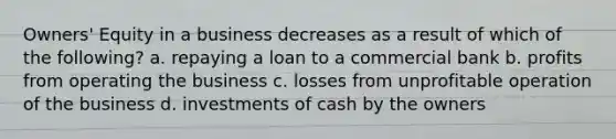 Owners' Equity in a business decreases as a result of which of the following? a. repaying a loan to a commercial bank b. profits from operating the business c. losses from unprofitable operation of the business d. investments of cash by the owners