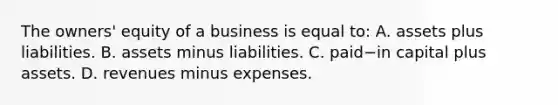 The​ owners' equity of a business is equal​ to: A. assets plus liabilities. B. assets minus liabilities. C. paid−in capital plus assets. D. revenues minus expenses.