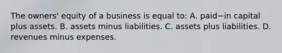 The​ owners' equity of a business is equal​ to: A. paid−in capital plus assets. B. assets minus liabilities. C. assets plus liabilities. D. revenues minus expenses.