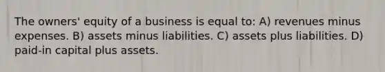 The owners' equity of a business is equal to: A) revenues minus expenses. B) assets minus liabilities. C) assets plus liabilities. D) paid-in capital plus assets.