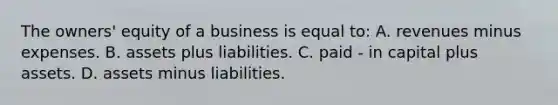 The​ owners' equity of a business is equal​ to: A. revenues minus expenses. B. assets plus liabilities. C. paid - in capital plus assets. D. assets minus liabilities.