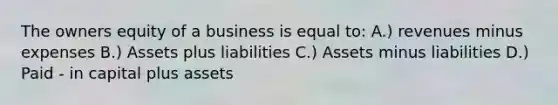 The owners equity of a business is equal to: A.) revenues minus expenses B.) Assets plus liabilities C.) Assets minus liabilities D.) Paid - in capital plus assets